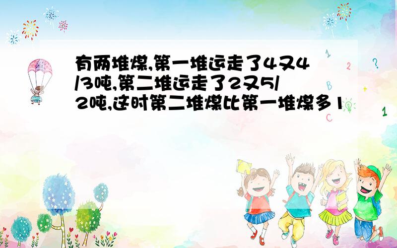 有两堆煤,第一堆运走了4又4/3吨,第二堆运走了2又5/2吨,这时第二堆煤比第一堆煤多1