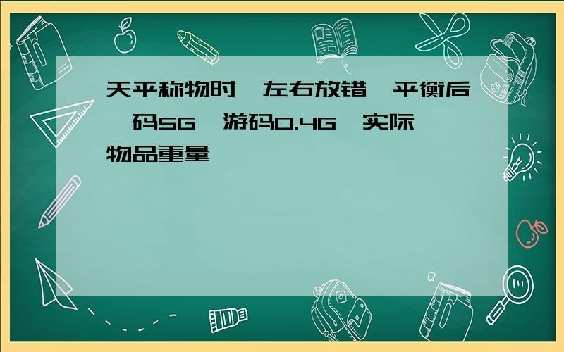 天平称物时,左右放错,平衡后砝码5G,游码0.4G,实际物品重量