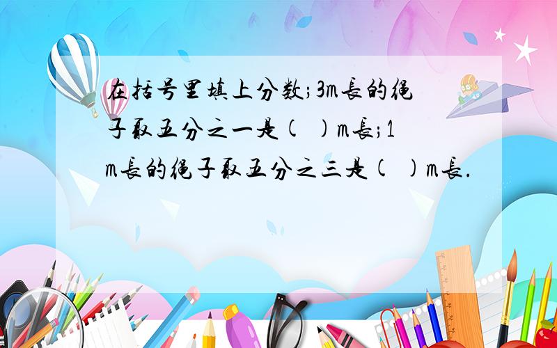 在括号里填上分数;3m长的绳子取五分之一是( )m长;1m长的绳子取五分之三是( )m长.