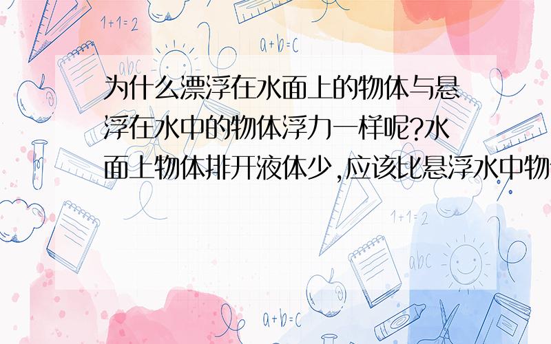 为什么漂浮在水面上的物体与悬浮在水中的物体浮力一样呢?水面上物体排开液体少,应该比悬浮水中物体浮力小呀