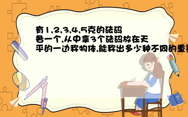 有1,2,3,4,5克的砝码各一个,从中拿3个砝码放在天平的一边称物体,能称出多少种不同的重量?