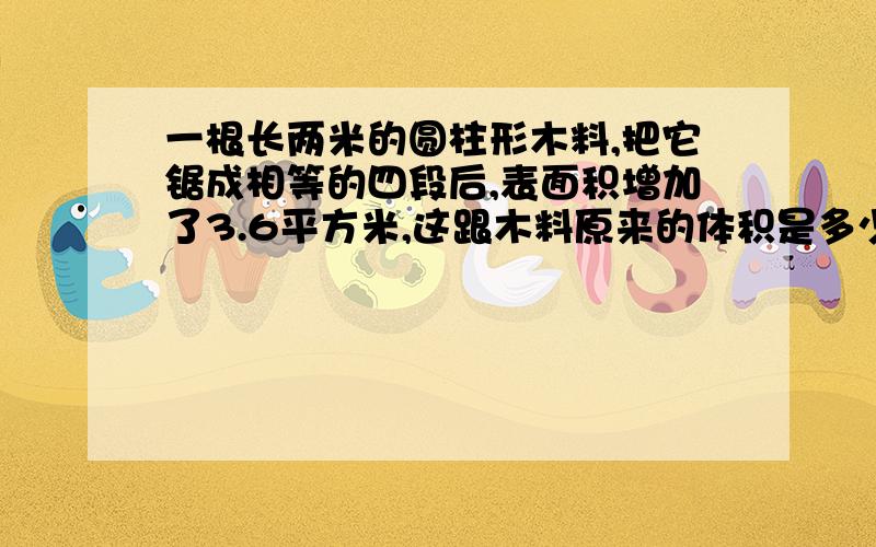 一根长两米的圆柱形木料,把它锯成相等的四段后,表面积增加了3.6平方米,这跟木料原来的体积是多少立方米