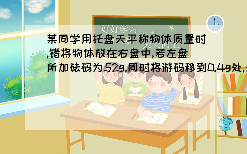 某同学用托盘天平称物体质量时,错将物体放在右盘中,若左盘所加砝码为52g,同时将游码移到0.4g处,天平平衡,此物体的实际质量为