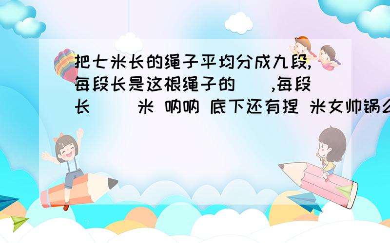 把七米长的绳子平均分成九段,每段长是这根绳子的（）,每段长（ ）米 呐呐 底下还有捏 米女帅锅么么哒按规律把括号内的数补充完整：6,3,8,10,17,（ ）,（ ） 【有虾米规律丫?】