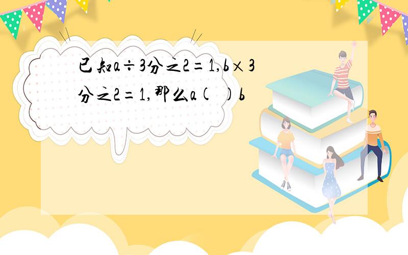 已知a÷3分之2=1,b×3分之2=1,那么a( )b