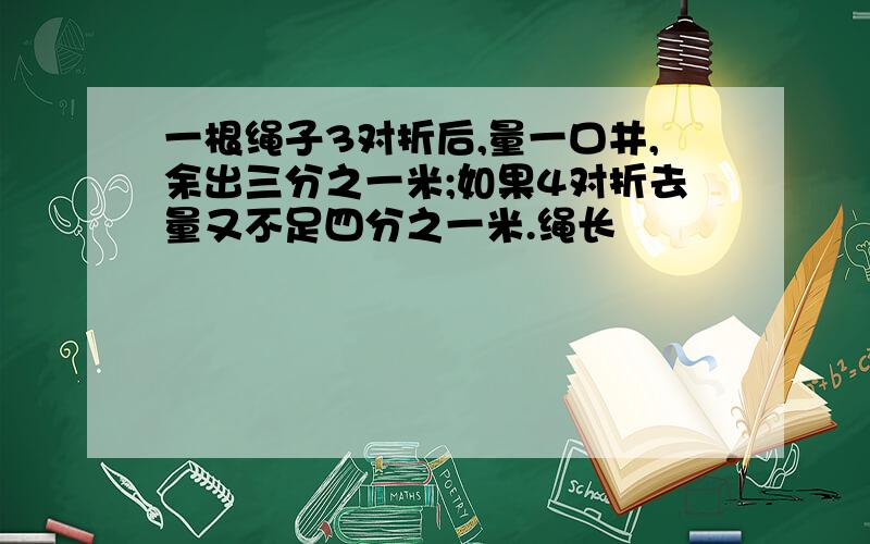 一根绳子3对折后,量一口井,余出三分之一米;如果4对折去量又不足四分之一米.绳长