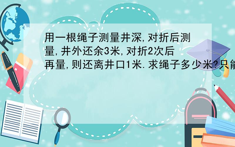 用一根绳子测量井深,对折后测量,井外还余3米,对折2次后再量,则还离井口1米.求绳子多少米?只能设绳子为x,最好相等关系说清楚,不需要求井深.写出方程过程.各位叔叔,阿姨请帮帮忙,急