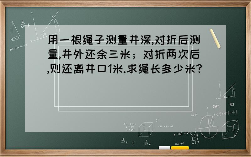 用一根绳子测量井深,对折后测量,井外还余三米；对折两次后,则还离井口1米.求绳长多少米?