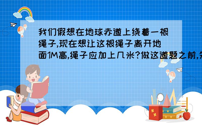 我们假想在地球赤道上绕着一根绳子,现在想让这根绳子离开地面1M高,绳子应加上几米?做这道题之前,先估计一下答案的大致范围,然后进行计算,看你估计的和实际的结果之间有多少差异.地球