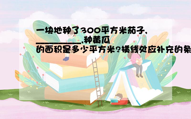 一块地种了300平方米茄子,__________,种黄瓜的面积是多少平方米?横线处应补充的条件是（）A菜地的1/6种黄瓜       B种茄子的面积是种黄瓜面积的5/6看图回答问题：根据上图的信息,知道读4本书