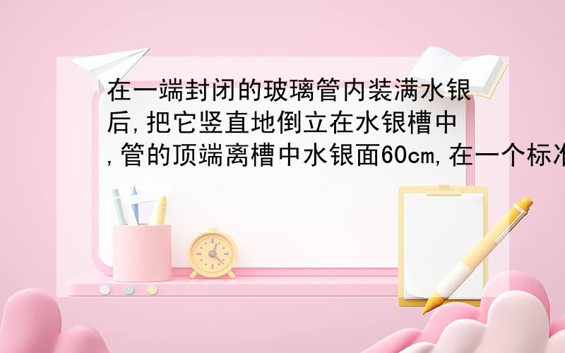 在一端封闭的玻璃管内装满水银后,把它竖直地倒立在水银槽中,管的顶端离槽中水银面60cm,在一个标准大气压下,水银对管顶的压强是?反思:1、若试管顶是一橡皮膜做成,则橡皮膜的形状是?2、