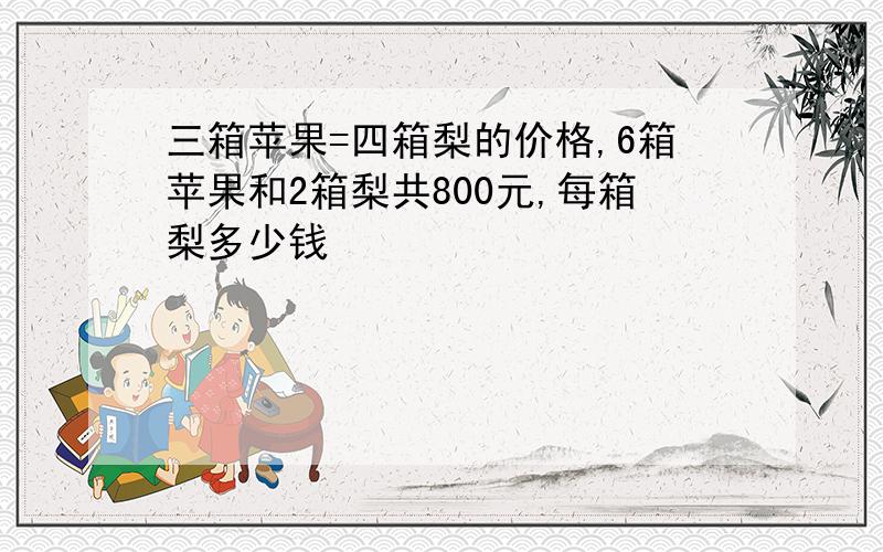 三箱苹果=四箱梨的价格,6箱苹果和2箱梨共800元,每箱梨多少钱