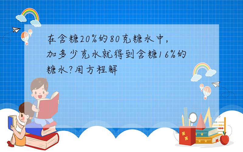 在含糖20%的80克糖水中,加多少克水就得到含糖16%的糖水?用方程解