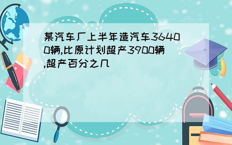 某汽车厂上半年造汽车36400辆,比原计划超产3900辆,超产百分之几