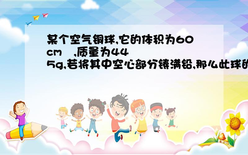 某个空气铜球,它的体积为60cm³,质量为445g,若将其中空心部分铸满铅,那么此球的质量是多大?