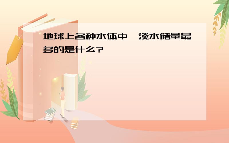 地球上各种水体中,淡水储量最多的是什么?