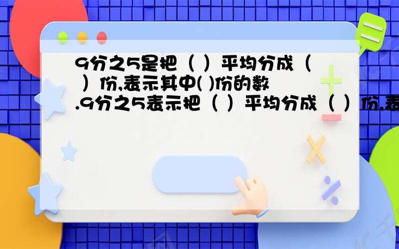 9分之5是把（ ）平均分成（ ）份,表示其中( )份的数.9分之5表示把（ ）平均分成（ ）份,表示其中( )份的数.也表示把（ ）平均分成（ ）份,表示其中( )份的数.3分之2吨表示把（ ）平均分成（