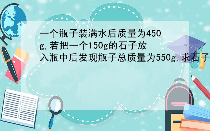 一个瓶子装满水后质量为450g,若把一个150g的石子放入瓶中后发现瓶子总质量为550g,求石子的密度