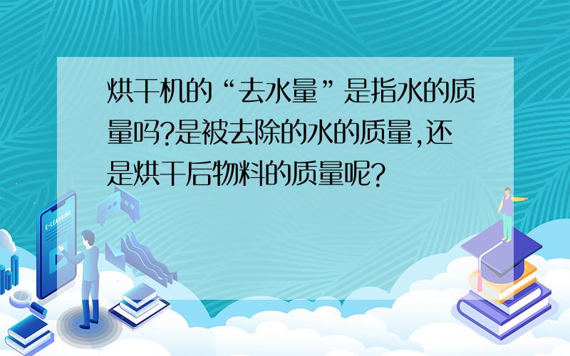 烘干机的“去水量”是指水的质量吗?是被去除的水的质量,还是烘干后物料的质量呢?