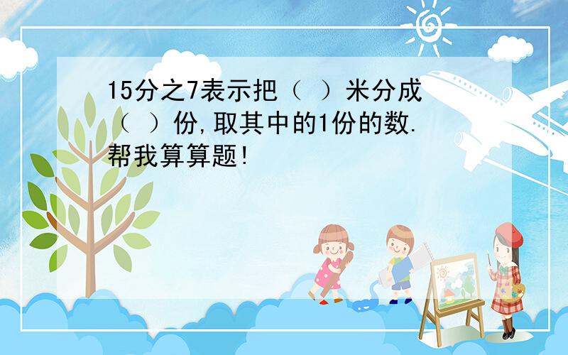 15分之7表示把（ ）米分成（ ）份,取其中的1份的数.帮我算算题!