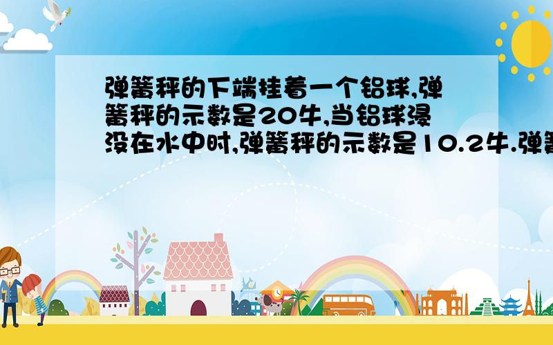 弹簧秤的下端挂着一个铝球,弹簧秤的示数是20牛,当铝球浸没在水中时,弹簧秤的示数是10.2牛.弹簧秤的下端挂着一个铝球,弹簧秤的示数是20牛,当铝球浸没在水中时,弹簧秤的示数是10.2牛,则铝