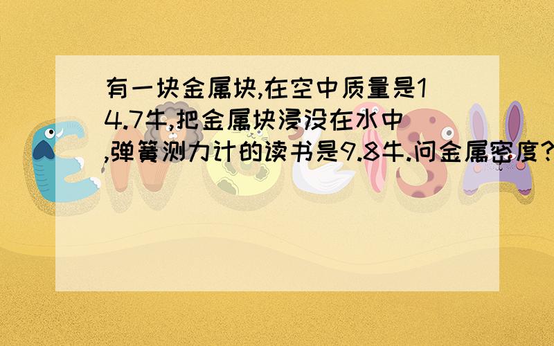 有一块金属块,在空中质量是14.7牛,把金属块浸没在水中,弹簧测力计的读书是9.8牛.问金属密度?急需!