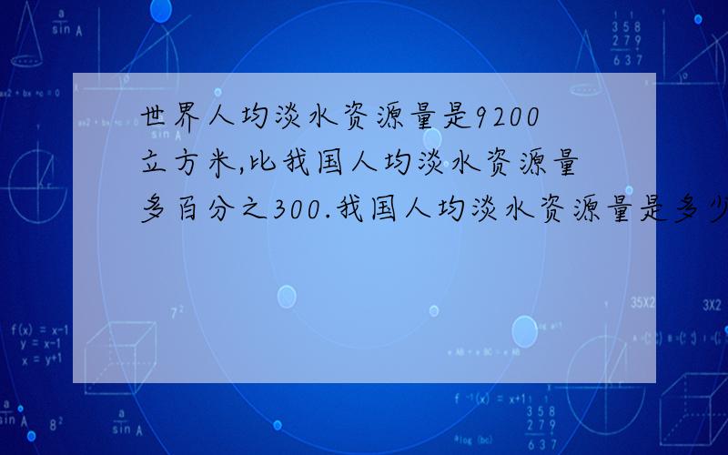 世界人均淡水资源量是9200立方米,比我国人均淡水资源量多百分之300.我国人均淡水资源量是多少立方米.求算式