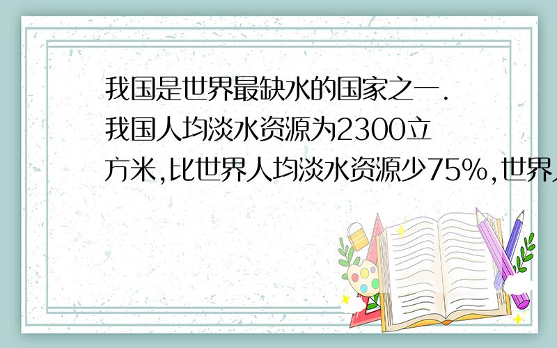 我国是世界最缺水的国家之一.我国人均淡水资源为2300立方米,比世界人均淡水资源少75%,世界人均淡水资源是多少立方米?