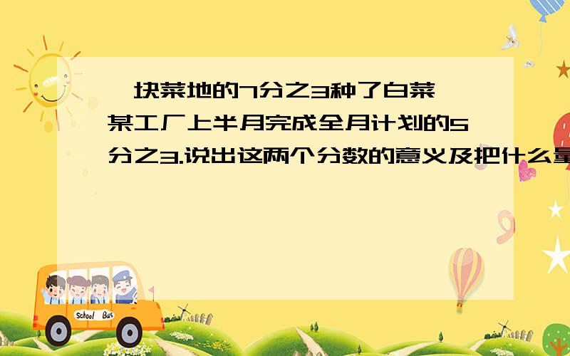 一块菜地的7分之3种了白菜,某工厂上半月完成全月计划的5分之3.说出这两个分数的意义及把什么量看作单位1