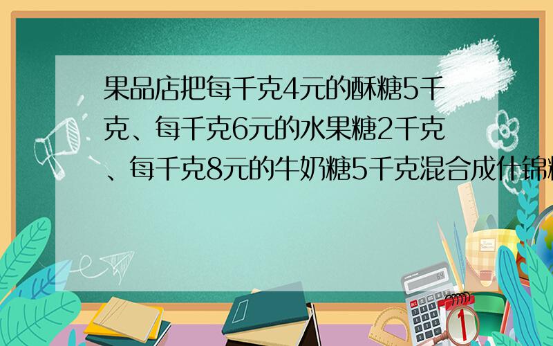 果品店把每千克4元的酥糖5千克、每千克6元的水果糖2千克、每千克8元的牛奶糖5千克混合成什锦糖什锦糖每千克多少元？