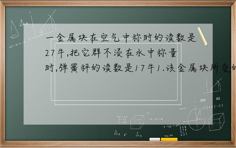 一金属块在空气中称时的读数是27牛,把它群不浸在水中称量时,弹簧秤的读数是17牛1.该金属块所受的浮力是多少?金属块排开水的重量又是多少?2.金属块排开水的体积是多少?金属块的体积又是