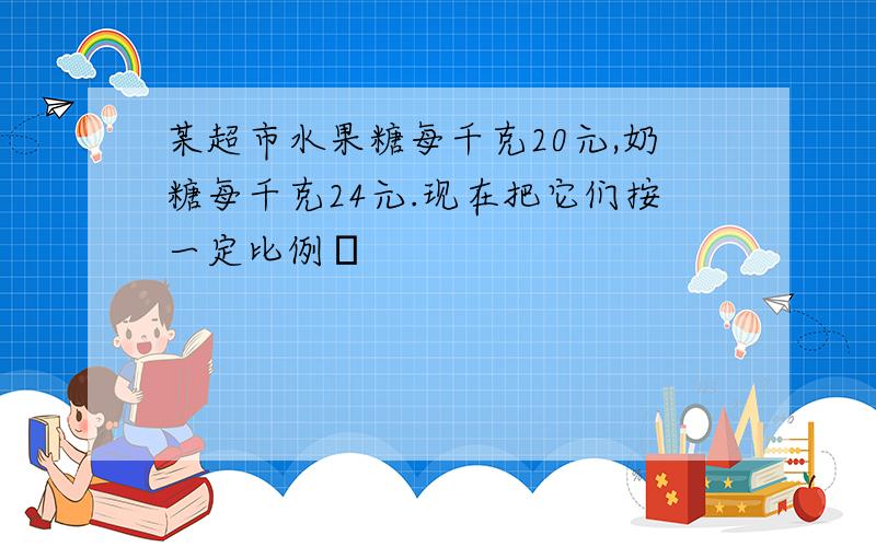 某超市水果糖每千克20元,奶糖每千克24元.现在把它们按一定比例�