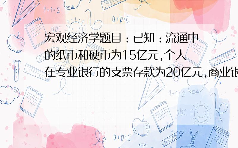 宏观经济学题目：已知：流通中的纸币和硬币为15亿元,个人在专业银行的支票存款为20亿元,商业银行拥有的纸币和硬币为2亿元,商业银行发放的贷款为120亿元,商业银行在中央银行的存款为8亿