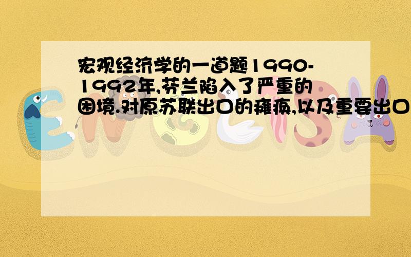 宏观经济学的一道题1990-1992年,芬兰陷入了严重的困境.对原苏联出口的瘫痪,以及重要出口产品纸浆和纸张的价格大幅度下跌,导致了经济的萧条和经常帐户赤字.鉴于此情况,你会推荐进行怎样