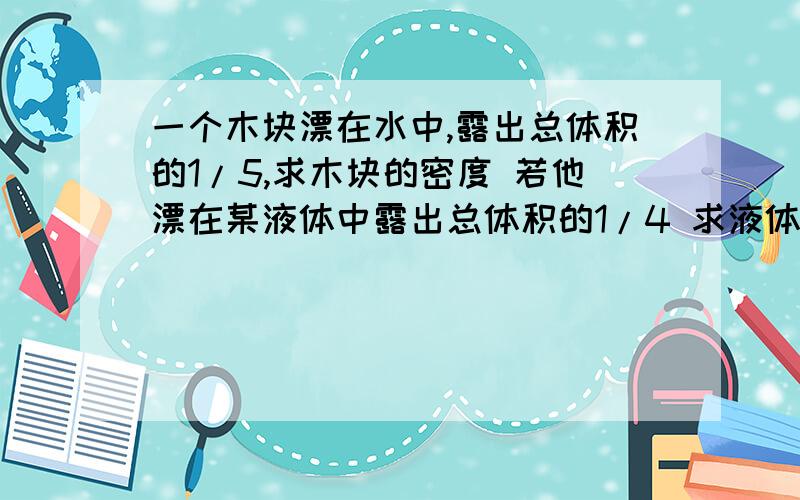 一个木块漂在水中,露出总体积的1/5,求木块的密度 若他漂在某液体中露出总体积的1/4 求液体的密度 没了.