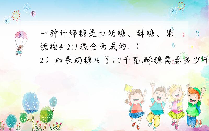 一种什锦糖是由奶糖、酥糖、果糖按4:2:1混合而成的.（2）如果奶糖用了10千克,酥糖需要多少千克?（3）三种糖都各有8千克,若酥糖正好用完,奶糖要增加多少千克?果糖还剩多少千克?