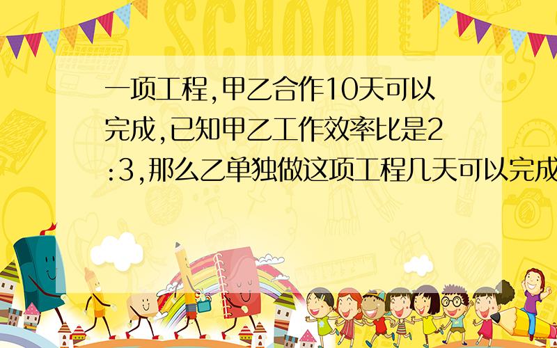 一项工程,甲乙合作10天可以完成,已知甲乙工作效率比是2:3,那么乙单独做这项工程几天可以完成?