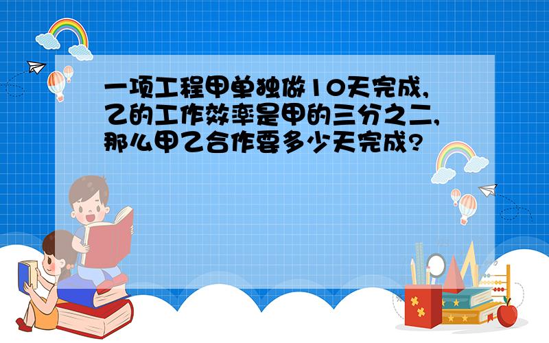 一项工程甲单独做10天完成,乙的工作效率是甲的三分之二,那么甲乙合作要多少天完成?