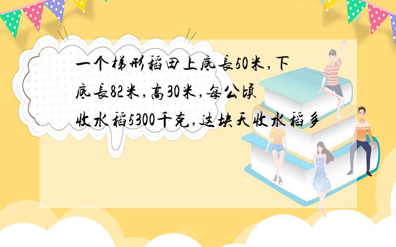 一个梯形稻田上底长50米,下底长82米,高30米,每公顷收水稻5300千克,这块天收水稻多