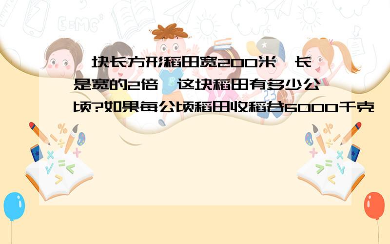 一块长方形稻田宽200米,长是宽的2倍,这块稻田有多少公顷?如果每公顷稻田收稻谷6000千克,这块稻田共收稻谷多少千克?合多少吨?