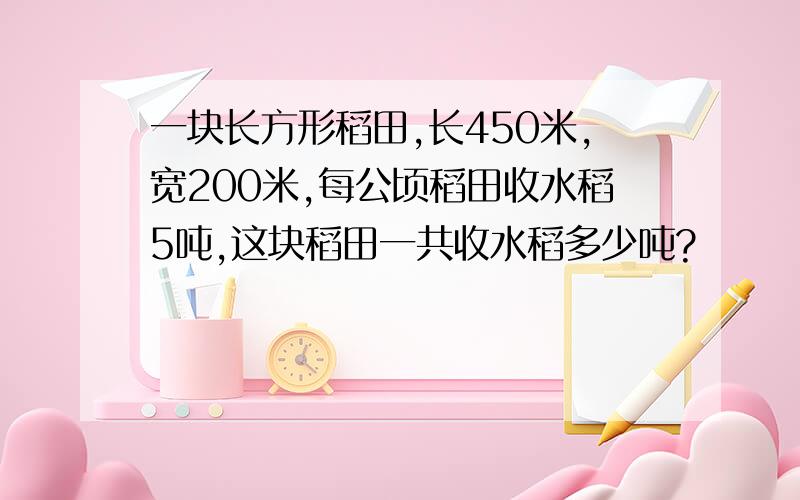 一块长方形稻田,长450米,宽200米,每公顷稻田收水稻5吨,这块稻田一共收水稻多少吨?