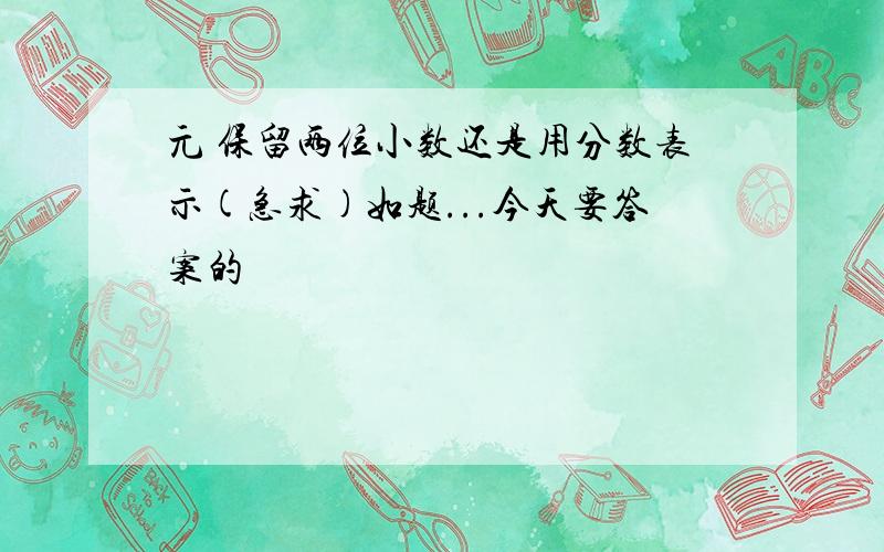 元 保留两位小数还是用分数表示(急求)如题...今天要答案的