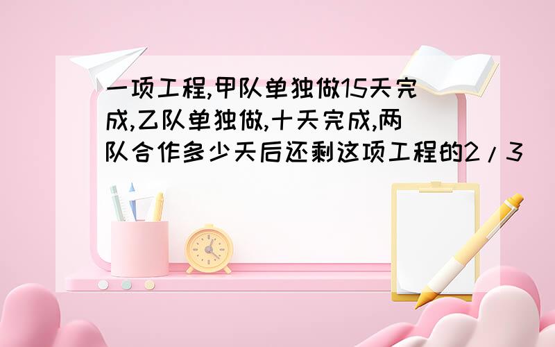 一项工程,甲队单独做15天完成,乙队单独做,十天完成,两队合作多少天后还剩这项工程的2/3