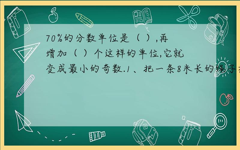 70%的分数单位是（ ）,再增加（ ）个这样的单位,它就变成最小的奇数.1、把一条8米长的绳子截成长、短两段,短的那段长度是长的25%,短的那段绳子是（ ）米.2、70%的分数单位是（ ）,再增加