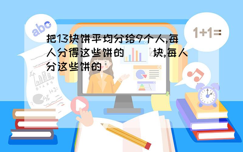 把13块饼平均分给9个人,每人分得这些饼的( )块,每人分这些饼的( )