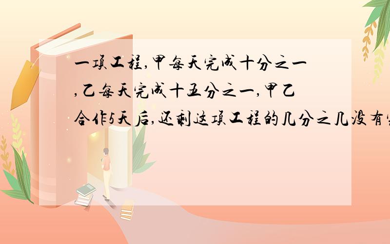 一项工程,甲每天完成十分之一,乙每天完成十五分之一,甲乙合作5天后,还剩这项工程的几分之几没有完成?