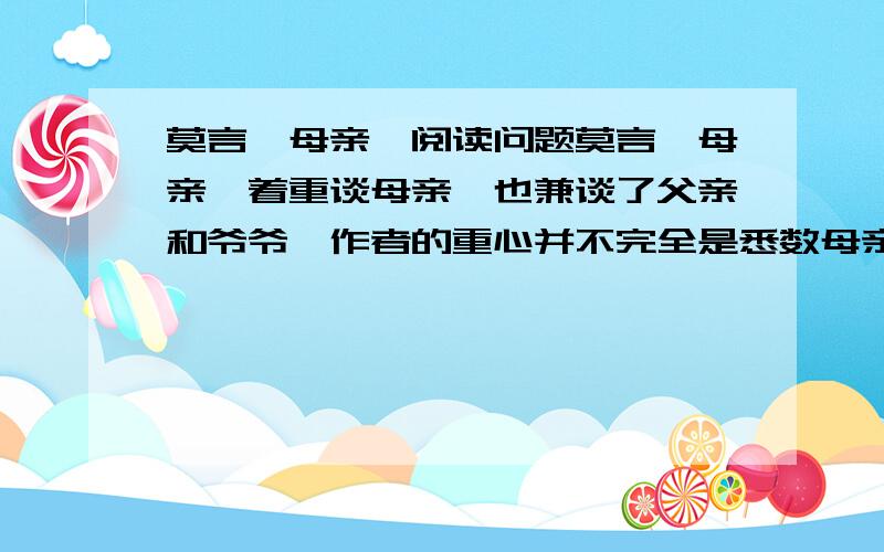 莫言《母亲》阅读问题莫言《母亲》着重谈母亲,也兼谈了父亲和爷爷,作者的重心并不完全是悉数母亲的谆谆教诲,也有母亲节衣缩食地勤俭持家、深情道白幼时家庭生活的艰难,那么作者在本