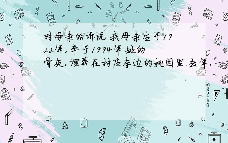 对母亲的诉说 我母亲生于1922年,卒于1994年.她的骨灰,埋葬在村庄东边的桃园里.去年,一条 铁路要从那儿穿过,我们不得不将她的坟墓迁移到距离村子更远的地方.掘开坟墓后,我们 看到,棺木已