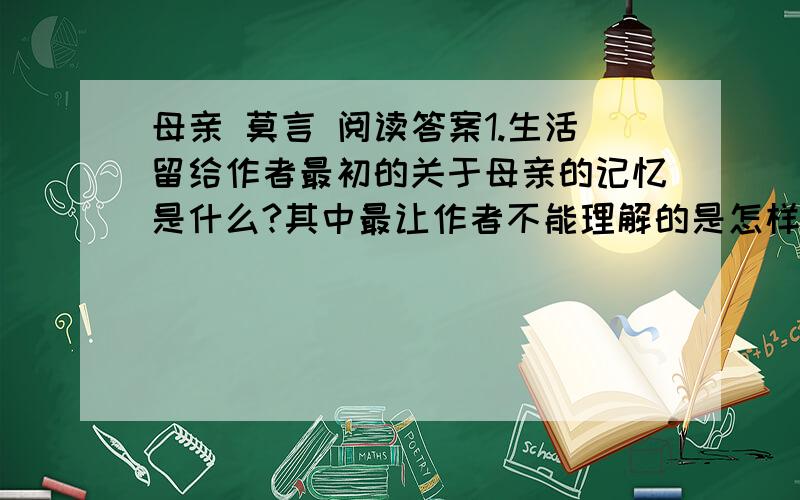 母亲 莫言 阅读答案1.生活留给作者最初的关于母亲的记忆是什么?其中最让作者不能理解的是怎样的一个细节?2.作者为什么在小说里揭示社会黑暗和剖析人性残忍时,没有忘记人性中高贵的有