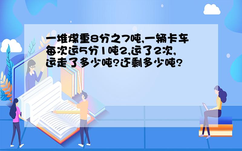 一堆煤重8分之7吨,一辆卡车每次运5分1吨2,运了2次,运走了多少吨?还剩多少吨?